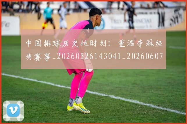 中国排球历史性时刻:重温夺冠经典赛事_20260526143041_20260607160547