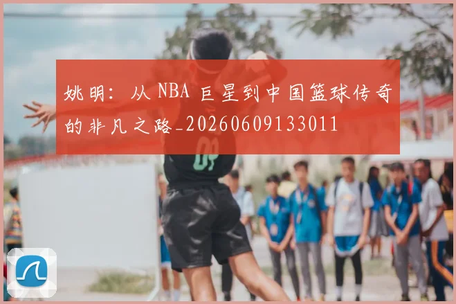 姚明：从 NBA 巨星到中国篮球传奇的非凡之路_20260609133011