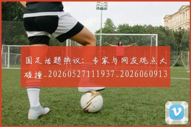 国足话题热议：专家与网友观点大碰撞_20260527111937_20260609132354