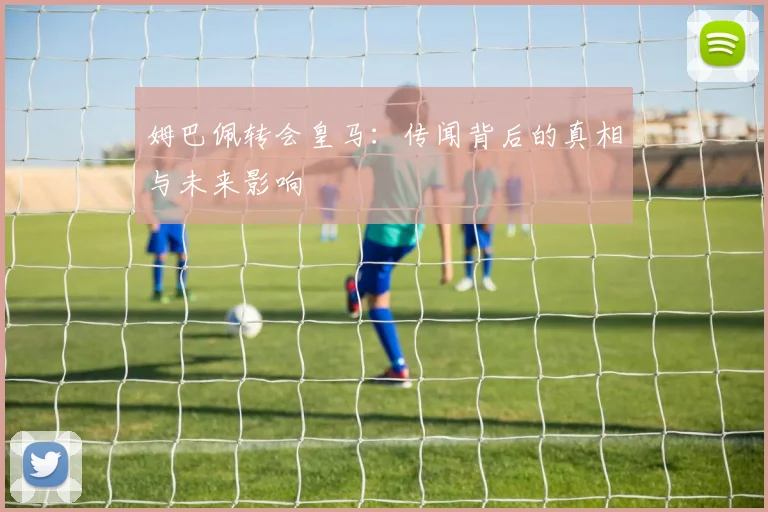 姆巴佩转会皇马：传闻背后的真相与未来影响
