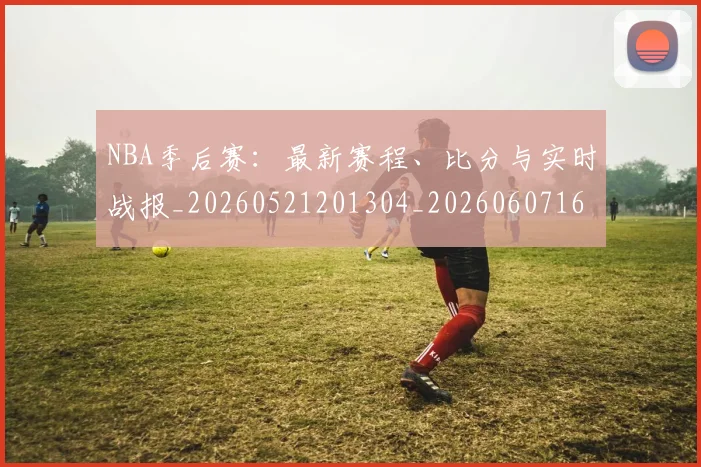 NBA季后赛：最新赛程、比分与实时战报_20260521201304_20260607160139