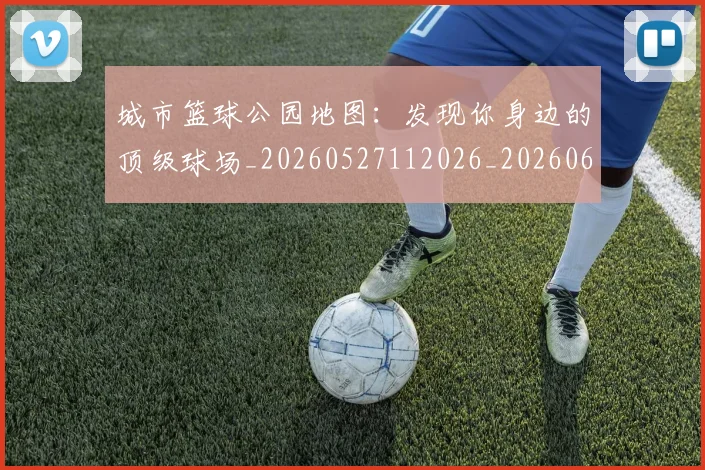 城市篮球公园地图：发现你身边的顶级球场_20260527112026_20260609132510
