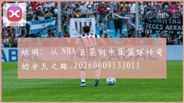 姚明:从 NBA 巨星到中国篮球传奇的非凡之路_20260609133011