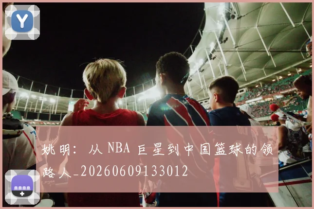 姚明:从 NBA 巨星到中国篮球的领路人_20260609133012