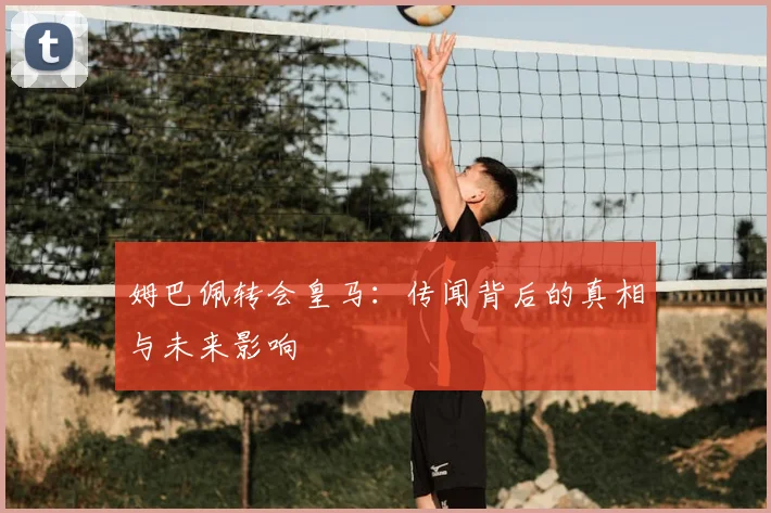 姆巴佩转会皇马:传闻背后的真相与未来影响