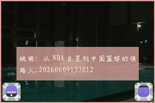 姚明：从 NBA 巨星到中国篮球的领路人_20260609133012